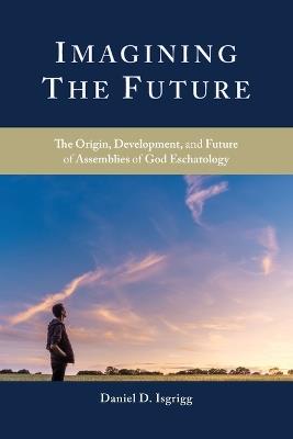 Imagining the Future: The Origin, Development, and Future of Assemblies of God Eschatology - Daniel D Isgrigg - cover