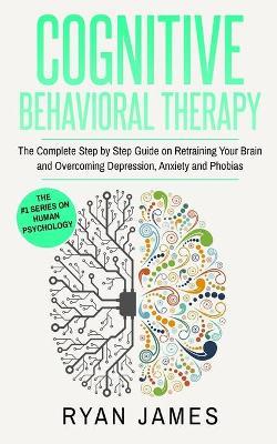 Cognitive Behavioral Therapy: The Complete Step by Step Guide on Retraining Your Brain and Overcoming Depression, Anxiety and Phobias (Cognitive Behavioral Therapy Series) - Ryan James - cover