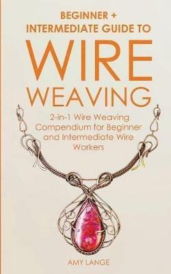 Wire Weaving: Beginner + Intermediate Guide to Wire Weaving: 2-in-1 Wire Weaving Compendium for Beginner and Intermediate Wire Workers - Amy Lange - cover