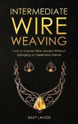 Intermediate Wire Weaving: How to Make Wire Jewelry Without Splurging on Expensive Metals - Amy Lange - cover