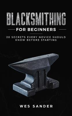 Blacksmithing for Beginners: 20 Secrets Every Novice Should Know Before Starting - Wes Sander - cover