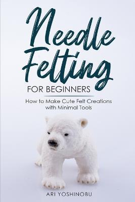 Needle Felting for Beginners: How to Make Cute Felt Creations with Minimal Tools - Ari Yoshinobu - cover