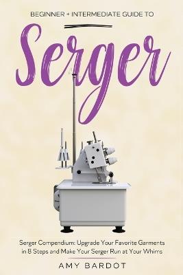 Serger: Beginner + Intermediate Guide to Serger: Serger Compendium: Upgrade Your Favorite Garments in 8 Steps and Make Your Serger at Your Whims - Amy Bardot - cover