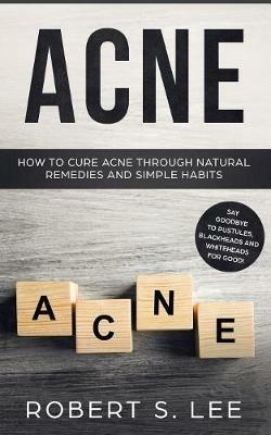 Acne: How to Cure Acne through Natural Remedies and Simple Habits. Say Goodbye to Pustules, Blackheads and Whiteheads for Good! - Robert S Lee - cover