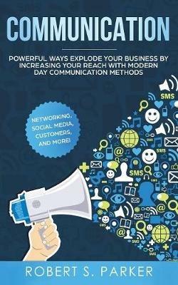 Communication: Powerful Ways Explode Your Business by Increasing your Reach with Modern Day Communication Methods. Networking, Social Media, Customers, and more! - Robert S Parker - cover