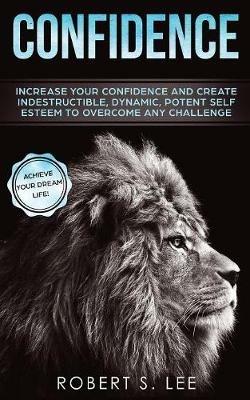 Confidence: Increase your Confidence and Create Indestructible, Dynamic, Potent Self Esteem to Overcome Any Challenge & Achieve Your Dream Life - Robert S Lee - cover
