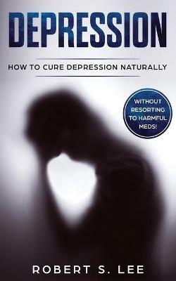 Depression: How to Cure Depression Naturally Without Resorting to Harmful Meds - Robert S Lee - cover
