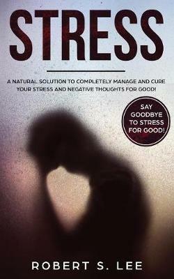 Stress: A Natural Solution to Completely Manage and Cure your Stress and Negative Thoughts for Good! - Robert S Lee - cover