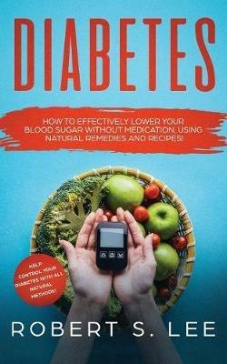 Diabetes: How to Effectively Lower Your Blood Sugar Without Medication, Using Natural Remedies and Recipes! - Robert S Lee - cover