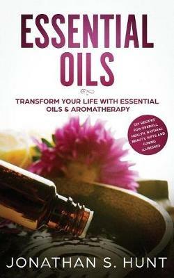 Essential Oils: Transform your Life with Essential Oils & Aromatherapy. DIY Recipes for Overall Health, Natural Beauty, Gifts and Curing Illnesses - Jonathan S Hunt - cover