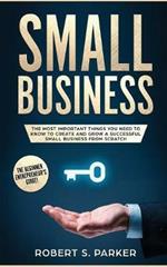 Small Business: The Most Important Things you Need to Know to Create and Grow a Successful Small Business from Scratch