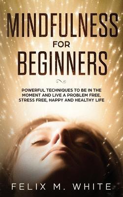 Mindfulness for Beginners: Powerful Techniques to Be In the Moment and Live a Problem Free, Stress Free, Happy and Healthy Life - Felix M White - cover