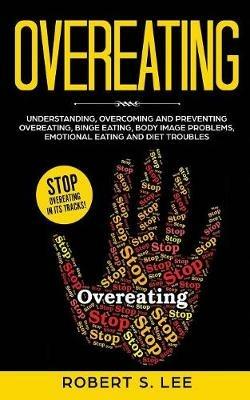Overeating: Understanding, Overcoming and Preventing Overeating, Binge Eating, Body Image Problems, Emotional Eating and Diet Troubles - Robert S Lee - cover