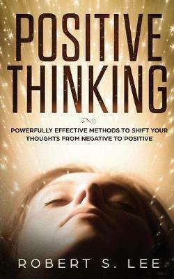 Positive Thinking: Powerfully Effective Methods to Shift Your Thoughts From Negative to Positive - Robert S Lee - cover