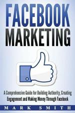 Facebook Marketing: A Comprehensive Guide for Building Authority, Creating Engagement and Making Money Through Facebook