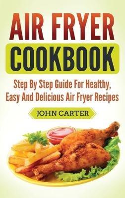 Air Fryer Cookbook: Step By Step Guide For Healthy, Easy And Delicious Air Fryer Recipes - John Carter - cover