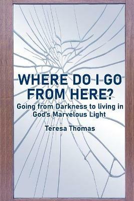 Where Do I Go from Here?: Going From Living in Darkness to Living in God's Marvelous Light. - Teresa Thomas - cover