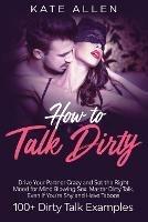 How to Talk Dirty: Drive Your Partner Crazy and Set the Right Mood for Mind- Blowing Sex Master Dirty Talk, Even If You Are Shy and Have Taboos (Including 100+ Dirty Talk Examples) - Kate Allen - cover