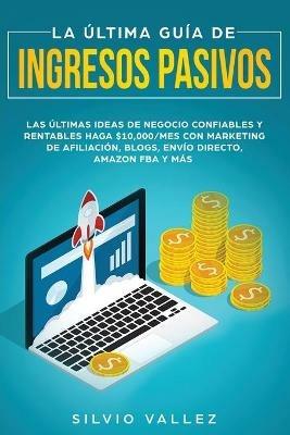 La ultima guia de ingresos pasivos: Las ultimas ideas de negocios confiables y rentables gana $10,000/mes con marketing de afiliacion, blogs, envio directo, amazon fba, y mas - Silvio Vallez - cover