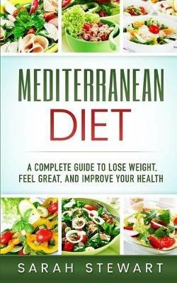Mediterranean Diet: A Complete Guide to Lose Weight, Feel Great, And Improve Your Health (Mediterranean Diet, Mediterranean Diet Cookbook, Mediterranean Diet Recipes) - Sarah Stewart - cover