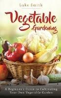 Vegetable Gardening: A Beginner's Guide to Cultivating Your Own Vegetable Garden - Luke Smith - cover