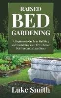 Raised Bed Gardening: A Beginner's Guide to Building and Sustaining Your Own Raised Bed Garden in Less Space - Luke Smith - cover
