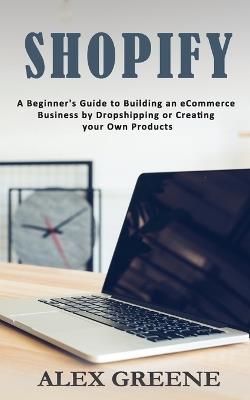 Shopify: A Beginner's Guide to Building an eCommerce Business by Dropshipping or Creating your Own Products - Alex Greene - cover