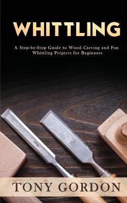Whittling: A Step-by-Step Guide to Wood Carving and Fun Whittling Projects for Beginners - Tony Gordon - cover