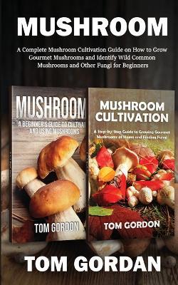 Mushroom: A Complete Mushroom Cultivation Guide on How to Grow Gourmet Mushrooms and Identify Wild Common Mushrooms and Other Fungi for Beginners - Tom Gordon - cover