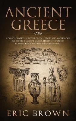 Ancient Greece: A Concise Overview of the Greek History and Mythology Including Classical Greece, Hellenistic Greece, Roman Greece and The Byzantine Empire - Eric Brown - cover