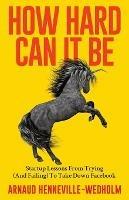 How Hard Can It Be: Startup Lessons From Trying (And Failing) To Take Down Facebook - Arnaud Henneville-Wedholm - cover