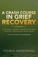 A Crash Course In Grief Recovery: For Small Group Facilitators And Anyone Struggling With Grief - Thomas Anonymous - cover