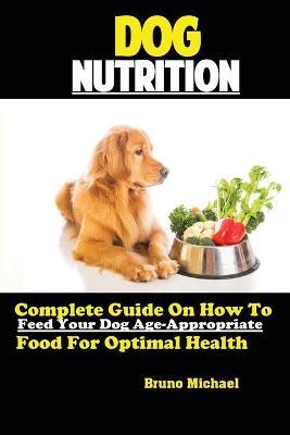 Dog Nutrition: Complete Guide On How To Feed Your Dog Age Appropriate Food For Optimal Health - Michael Bruno - cover