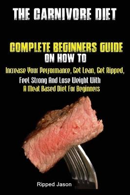 The Carnivore Diet: Complete Beginners Guide On How To Increase Your Performance, Get Lean, Get Ripped, Feel Strong And Lose Weight With A Meat Based Diet - Jason Ripped - cover