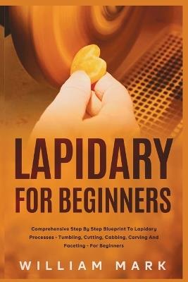 Lapidary for Beginners: Comprehensive Step By Step Blueprint to Lapidary Processes - Tumbling, Cutting, Cabbing, Carving, and Faceting For Beginners - William Mark - cover