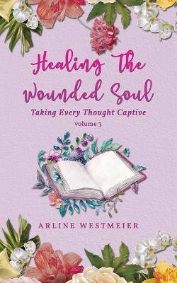 Healing the Wounded Soul: Taking Every Thought Captive Volume 3 - Arline Westmeier - cover