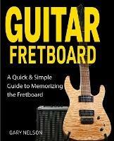 Guitar Fretboard: A Quick & Simple Guide to Memorizing the Fretboard - Gary Nelson - cover