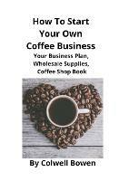 How To Start Your Own Coffee Business: Your Business Plan, Wholesale Supplies, Coffee Shop Book - Colwell Bowen - cover