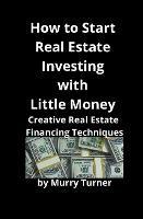 How to Start Real Estate Investing with Little Money: Creative Real Estate Financing Techniques - Murry Turner - cover