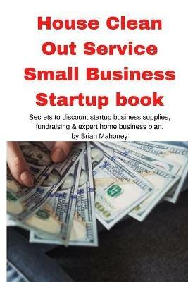 House Clean Out Service Small Business Startup book: Secrets to discount startup business supplies, fundraising & expert home business plan - Brian Mahoney - cover