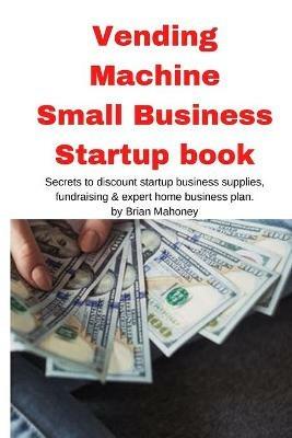 Vending Machine Small Business Startup book: Secrets to discount startup business supplies, fundraising & expert home business plan - Brian Mahoney - cover