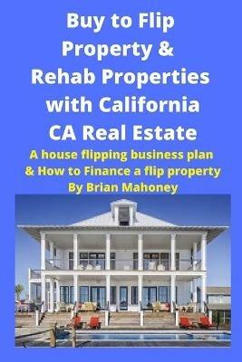 Buy to Flip Property & Rehab Properties with California CA Real Estate: A house flipping business plan & How to Finance a flip property - Brian Mahoney - cover