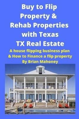 Buy to Flip Property & Rehab Properties with Texas TX Real Estate: A house flipping business plan & How to Finance a flip property - Brian Mahoney - cover