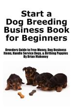 Start a Dog Breeding Business Book for Beginners: Breeders Guide to Free Money, Dog Business Items, Handle Service Dogs, & Birthing Puppies