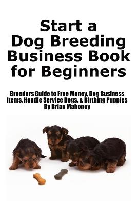 Start a Dog Breeding Business Book for Beginners: Breeders Guide to Free Money, Dog Business Items, Handle Service Dogs, & Birthing Puppies - Brian Mahoney - cover
