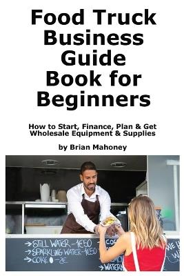 Food Truck Business Guide Book for Beginners: How to Start, Finance, Plan & Get Wholesale Equipment & Supplies - Brian Mahoney - cover