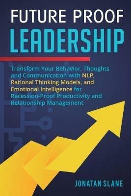 Future Proof Leadership: Transform Your Behavior, Thoughts and Communication with NLP, Rational Thinking Models, and Emotional Intelligence for Recession-Proof Productivity and Relationship Management - Jonatan Slane - cover