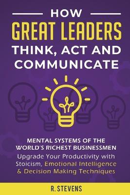 How Great Leaders Think, Act and Communicate: Mental Systems, Models and Habits of the Worlds Richest Businessmen - Upgrade Your Mental Capabilities and Productivity with Stoicism, Emotional Intelligence & Decision Making Techniques - R Stevens - cover