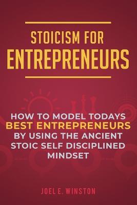 Stoicism for Entrepreneurs: How to Model Todays Best Entrepreneurs by Using the Ancient Stoic Self Disciplined Mindset - Joel E Winston - cover