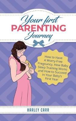 Your First Parenting Journey: How to Have A Worry-Free Pregnancy, How Baby Sleep Training Works and How to Succeed In Your Baby's First Year - Harley Carr - cover